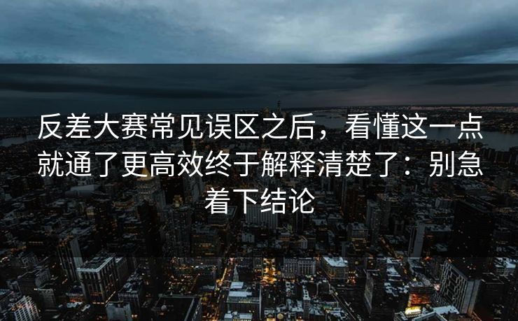 反差大赛常见误区之后，看懂这一点就通了更高效终于解释清楚了：别急着下结论