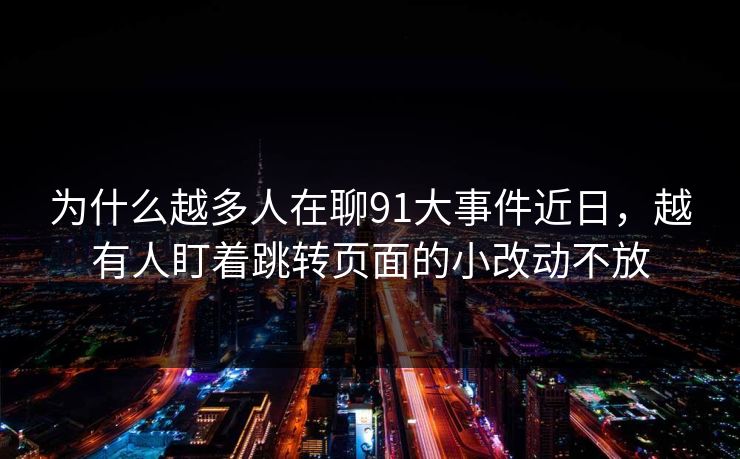 为什么越多人在聊91大事件近日，越有人盯着跳转页面的小改动不放