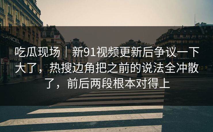 吃瓜现场｜新91视频更新后争议一下大了，热搜边角把之前的说法全冲散了，前后两段根本对得上