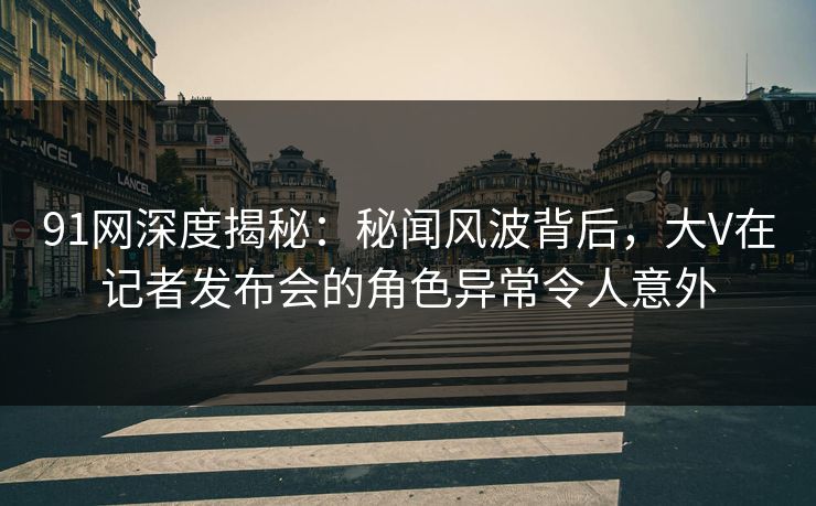 91网深度揭秘：秘闻风波背后，大V在记者发布会的角色异常令人意外