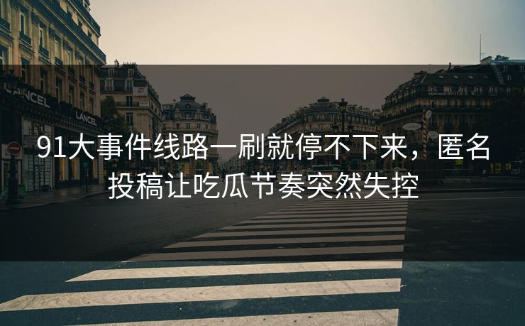 91大事件线路一刷就停不下来,匿名投稿让吃瓜节奏突然失控 91大事件线路一刷就停不下来,匿名投稿让吃瓜节奏突然失控