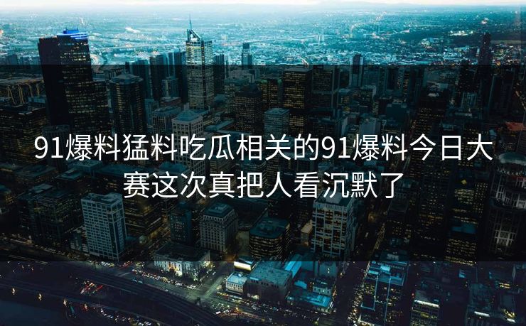 91爆料猛料吃瓜相关的91爆料今日大赛这次真把人看沉默了