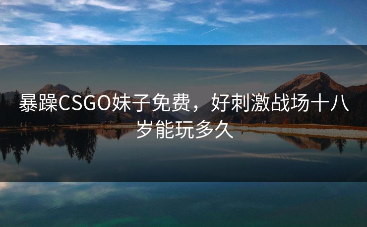暴躁CSGO妹子免费，好刺激战场十八岁能玩多久