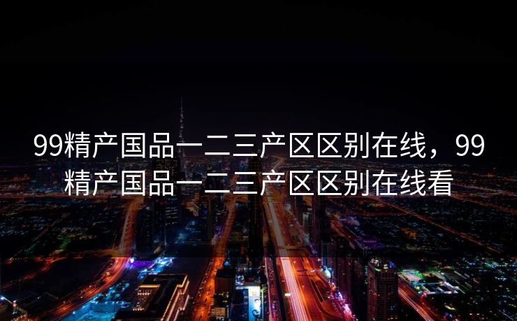 99精产国品一二三产区区别在线，99精产国品一二三产区区别在线看