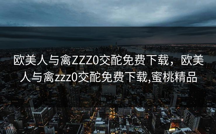 欧美人与禽ZZZ0交酡免费下载，欧美人与禽zzz0交酡免费下载,蜜桃精品