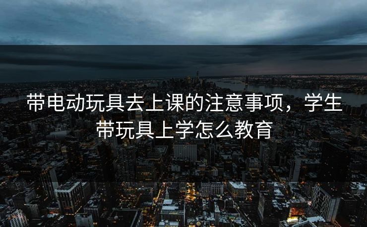 带电动玩具去上课的注意事项，学生带玩具上学怎么教育