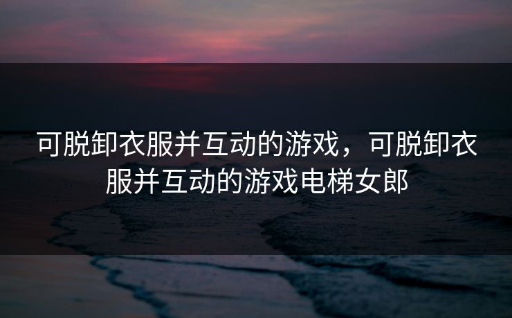 可脱卸衣服并互动的游戏，可脱卸衣服并互动的游戏电梯女郎