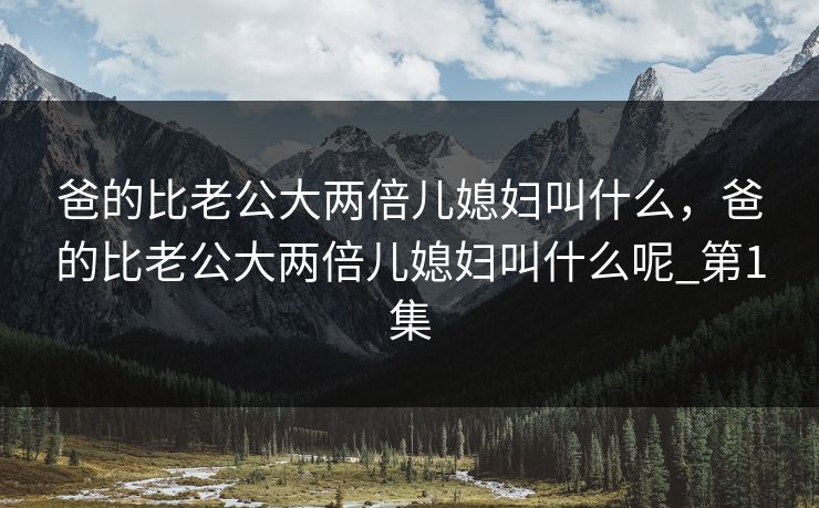 爸的比老公大两倍儿媳妇叫什么，爸的比老公大两倍儿媳妇叫什么呢_第1集