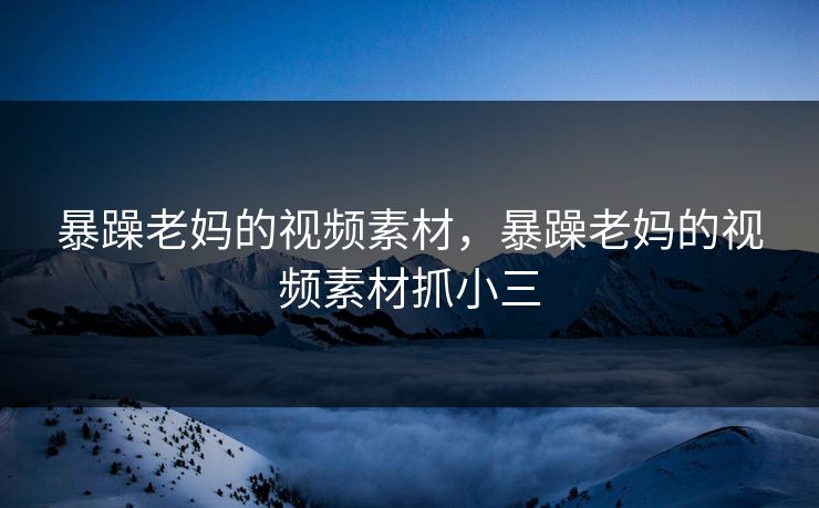 暴躁老妈的视频素材，暴躁老妈的视频素材抓小三