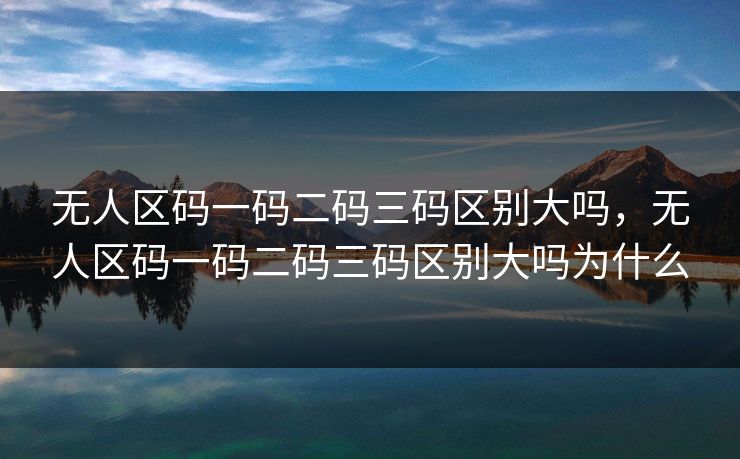 无人区码一码二码三码区别大吗，无人区码一码二码三码区别大吗为什么
