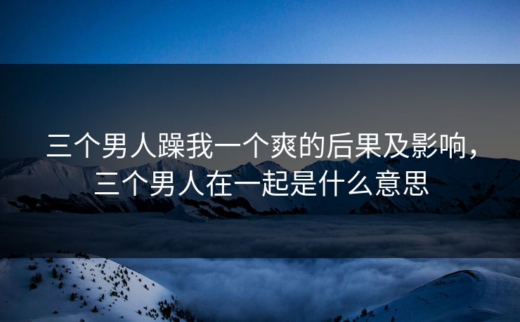 三个男人躁我一个爽的后果及影响，三个男人在一起是什么意思