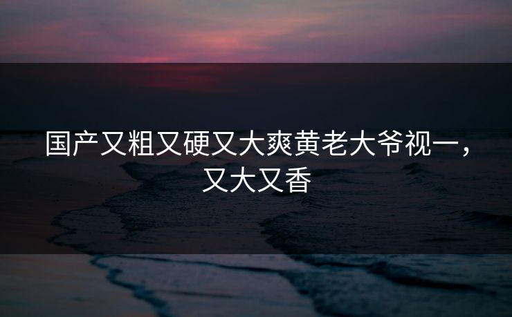 国产又粗又硬又大爽黄老大爷视一，又大又香