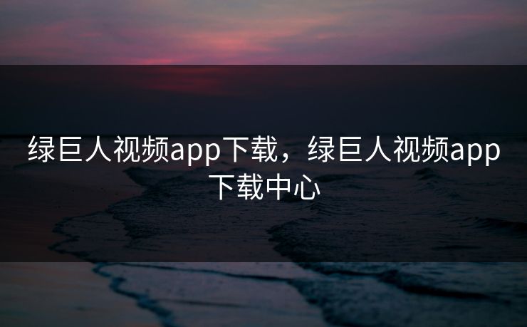 绿巨人视频app下载，绿巨人视频app下载中心