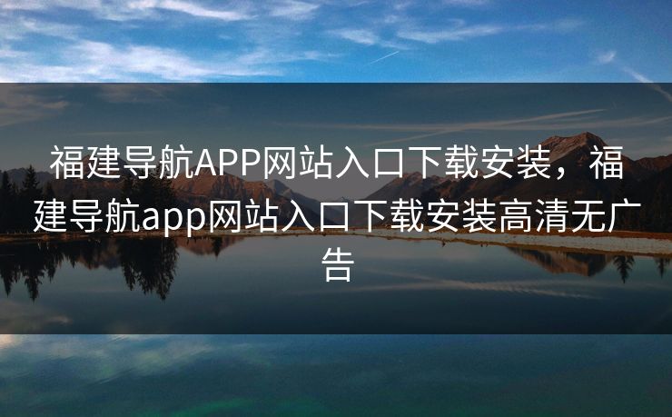 福建导航APP网站入口下载安装,福建导航app网站入口下载安装高清无广告