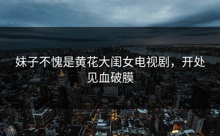 妹子不愧是黄花大闺女电视剧，开处见血破膜