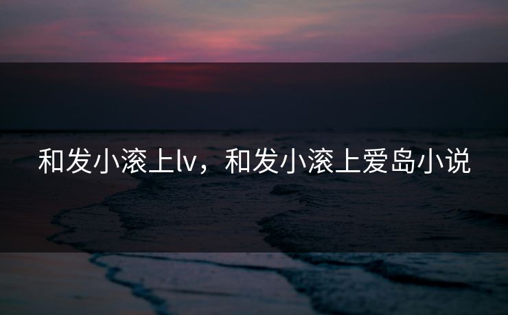 和发小滚上lv，和发小滚上爱岛小说