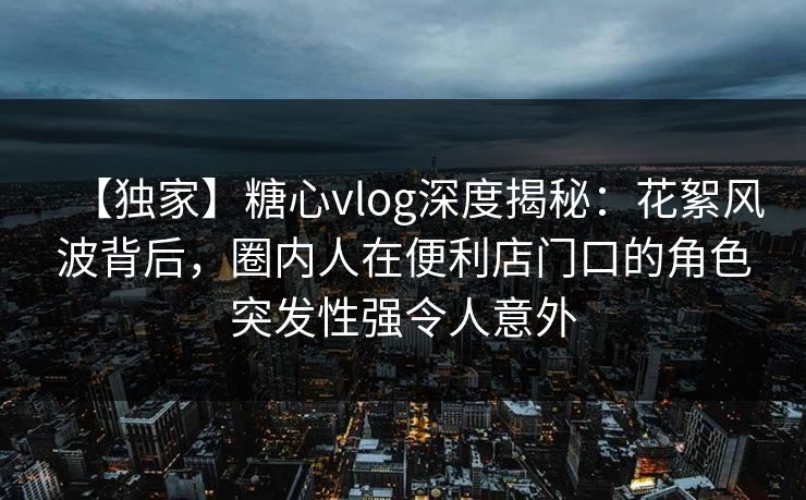 【独家】糖心vlog深度揭秘：花絮风波背后，圈内人在便利店门口的角色突发性强令人意外