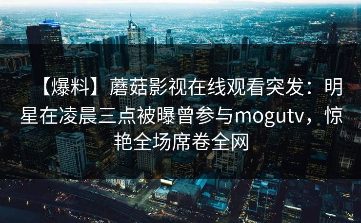 【爆料】蘑菇影视在线观看突发:明星在凌晨三点被曝曾参与mogutv,惊艳全场席卷全网 【爆料】蘑菇影视在线观看突发:明星在凌晨三点被曝曾参与mogutv,惊艳全场席卷全网