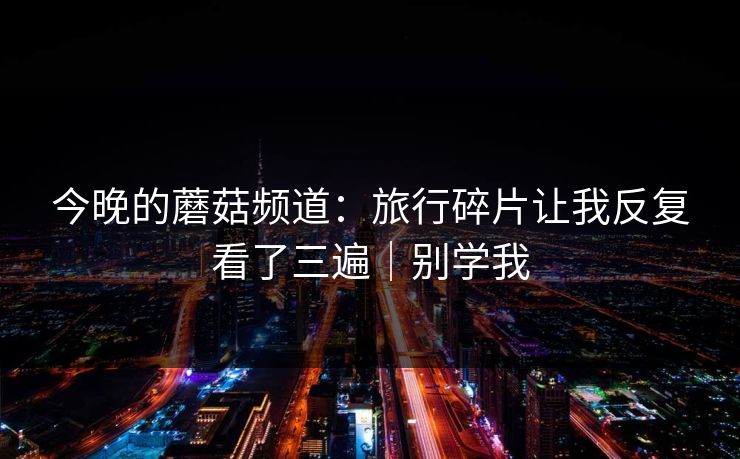 今晚的蘑菇频道:旅行碎片让我反复看了三遍|别学我