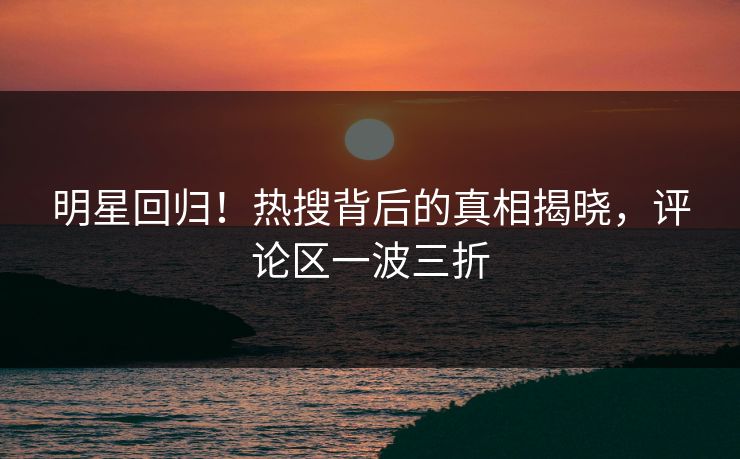 明星回归！热搜背后的真相揭晓，评论区一波三折