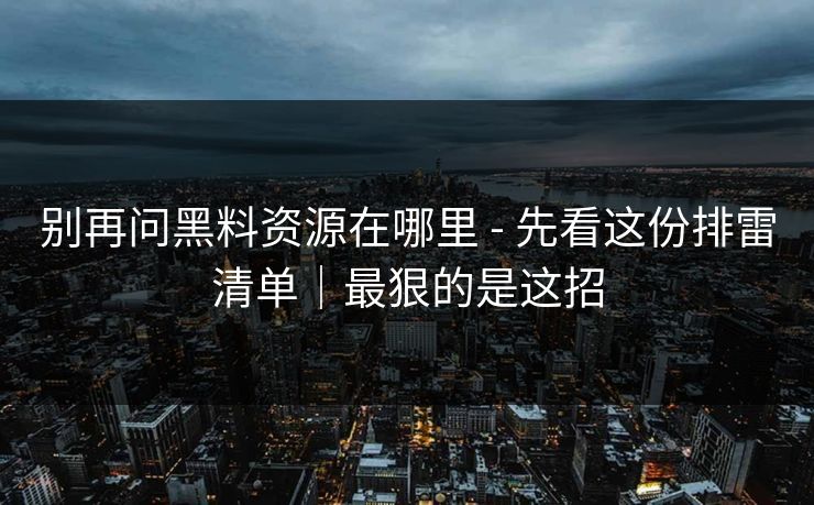 别再问黑料资源在哪里 - 先看这份排雷清单|最狠的是这招 别再问黑料资源在哪里 - 先看这份排雷清单|最狠的是这招