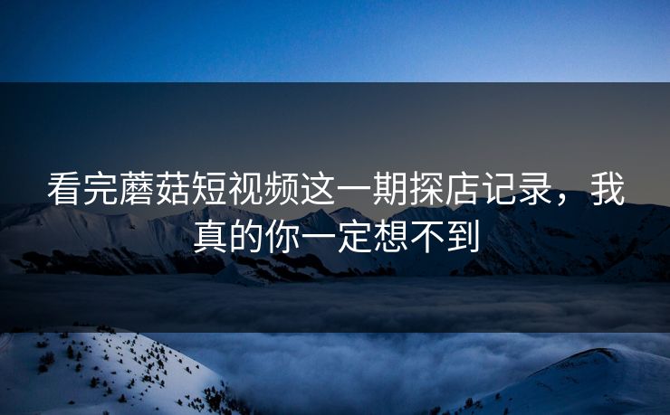 看完蘑菇短视频这一期探店记录,我真的你一定想不到