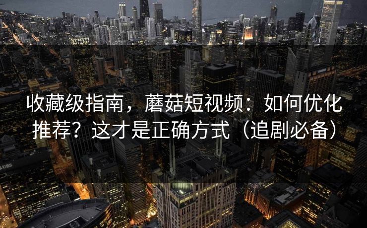 收藏级指南，蘑菇短视频：如何优化推荐？这才是正确方式（追剧必备）