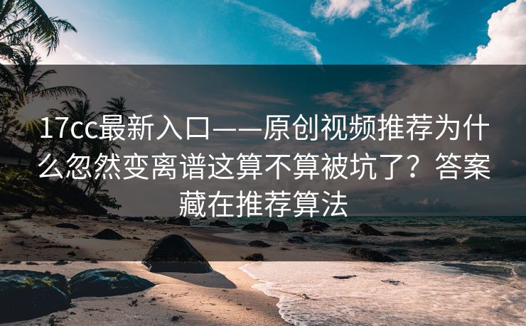 17cc最新入口——原创视频推荐为什么忽然变离谱这算不算被坑了?答案藏在推荐算法
