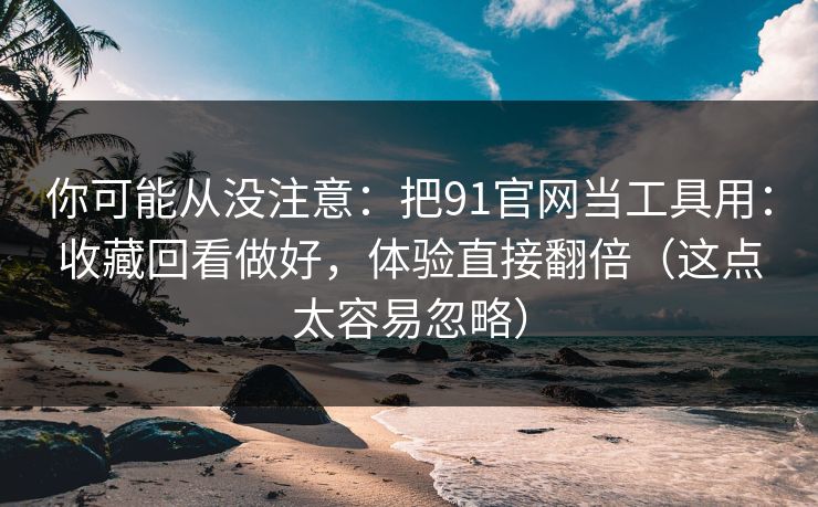 你可能从没注意：把91官网当工具用：收藏回看做好，体验直接翻倍（这点太容易忽略）