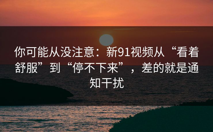 你可能从没注意：新91视频从“看着舒服”到“停不下来”，差的就是通知干扰