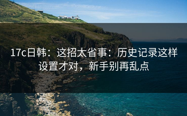 17c日韩:这招太省事:历史记录这样设置才对,新手别再乱点