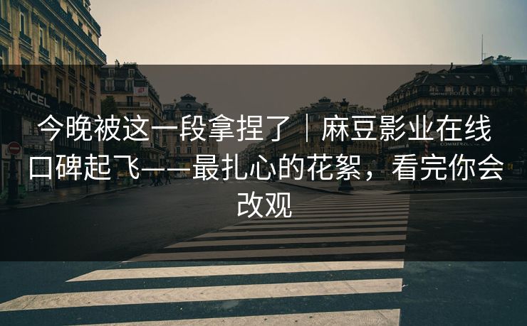今晚被这一段拿捏了｜麻豆影业在线口碑起飞——最扎心的花絮，看完你会改观