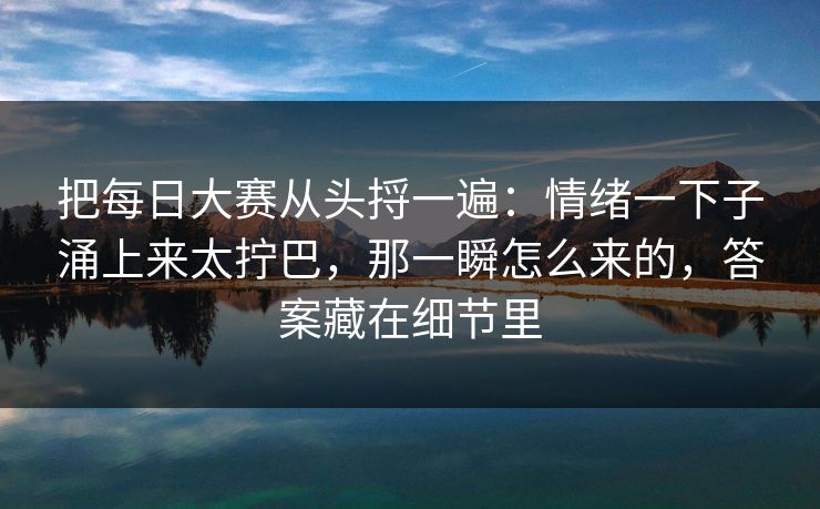 把每日大赛从头捋一遍:情绪一下子涌上来太拧巴,那一瞬怎么来的,答案藏在细节里