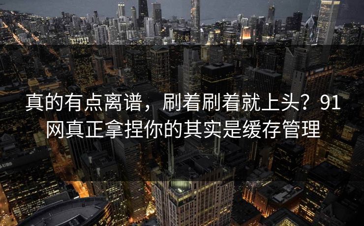 真的有点离谱，刷着刷着就上头？91网真正拿捏你的其实是缓存管理