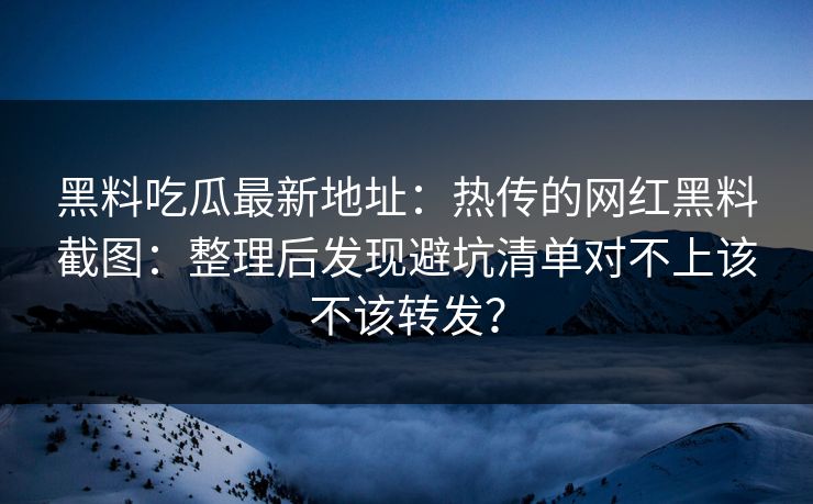 黑料吃瓜最新地址：热传的网红黑料截图：整理后发现避坑清单对不上该不该转发？