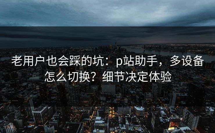 老用户也会踩的坑:p站助手,多设备怎么切换?细节决定体验