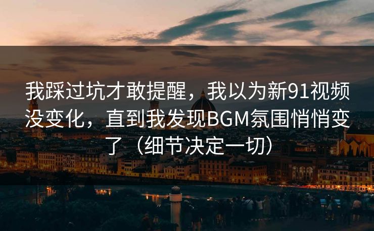 我踩过坑才敢提醒，我以为新91视频没变化，直到我发现BGM氛围悄悄变了（细节决定一切）