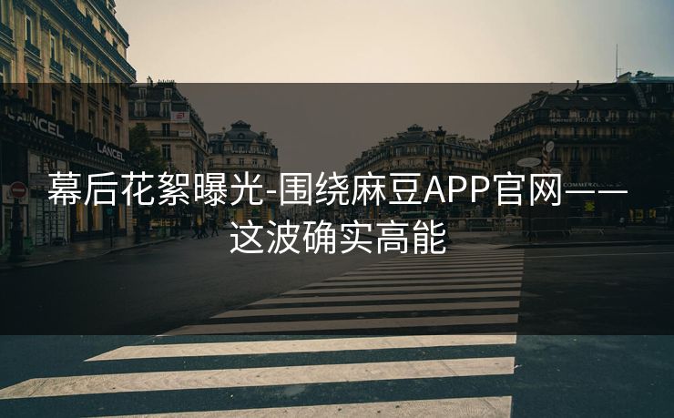 幕后花絮曝光-围绕麻豆APP官网——这波确实高能 幕后花絮曝光-围绕麻豆APP官网——这波确实高能