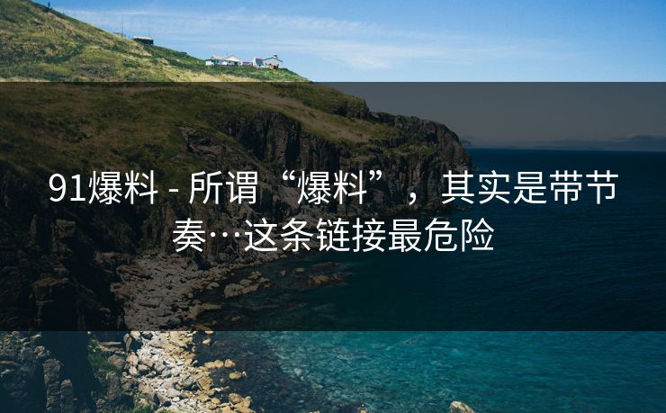 91爆料 - 所谓“爆料”，其实是带节奏…这条链接最危险