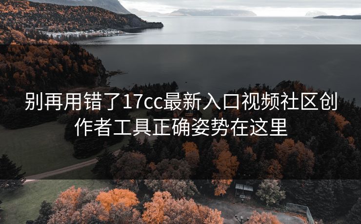 别再用错了17cc最新入口视频社区创作者工具正确姿势在这里