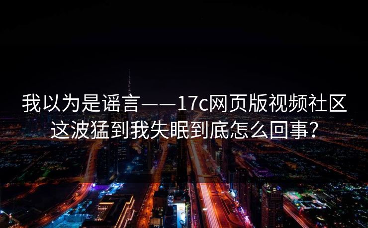 我以为是谣言——17c网页版视频社区这波猛到我失眠到底怎么回事？